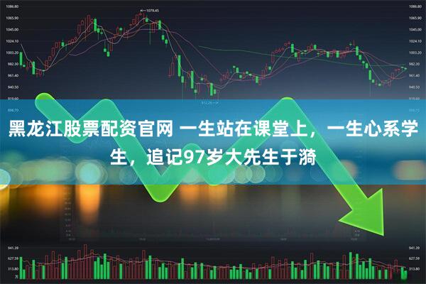 黑龙江股票配资官网 一生站在课堂上，一生心系学生，追记97岁大先生于漪