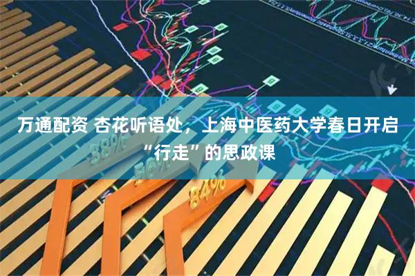 万通配资 杏花听语处，上海中医药大学春日开启“行走”的思政课