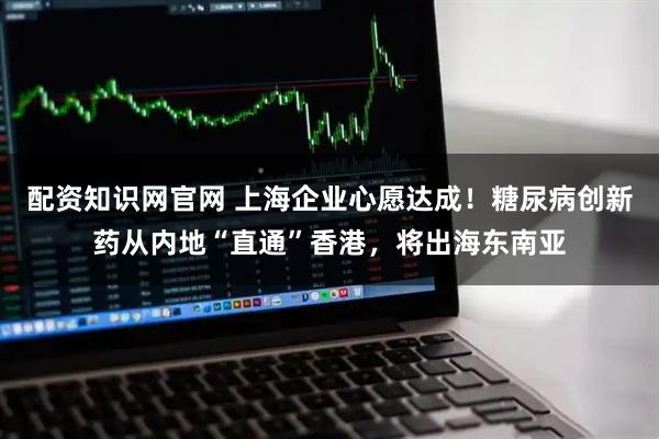 配资知识网官网 上海企业心愿达成！糖尿病创新药从内地“直通”香港，将出海东南亚