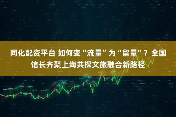同化配资平台 如何变“流量”为“留量”？全国馆长齐聚上海共探文旅融合新路径