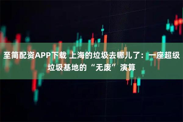 至简配资APP下载 上海的垃圾去哪儿了：一座超级垃圾基地的 “无废” 演算