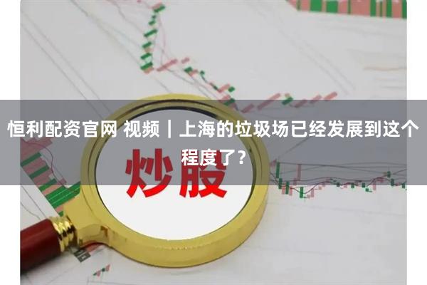 恒利配资官网 视频｜上海的垃圾场已经发展到这个程度了？