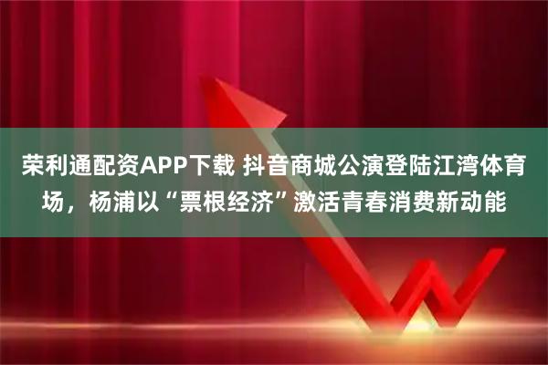荣利通配资APP下载 抖音商城公演登陆江湾体育场，杨浦以“票根经济”激活青春消费新动能