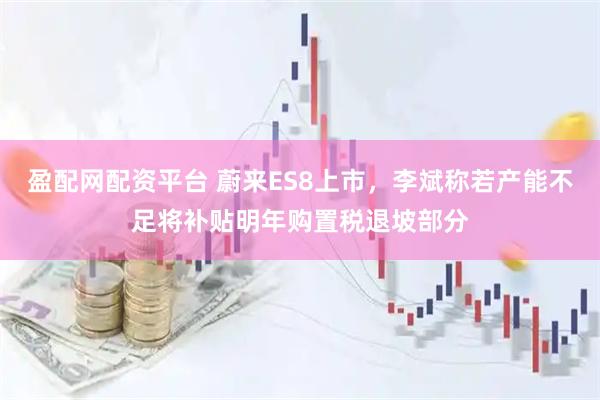盈配网配资平台 蔚来ES8上市，李斌称若产能不足将补贴明年购置税退坡部分