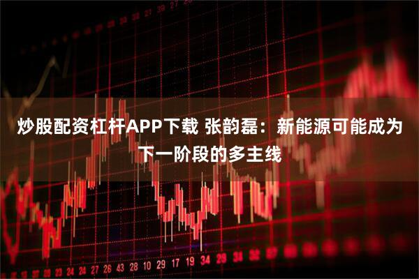 炒股配资杠杆APP下载 张韵磊：新能源可能成为下一阶段的多主线