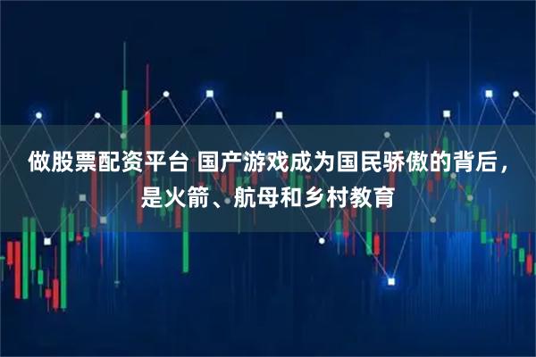 做股票配资平台 国产游戏成为国民骄傲的背后，是火箭、航母和乡村教育