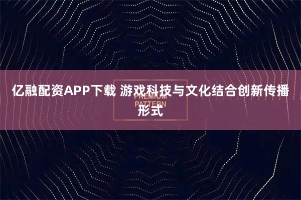 亿融配资APP下载 游戏科技与文化结合创新传播形式