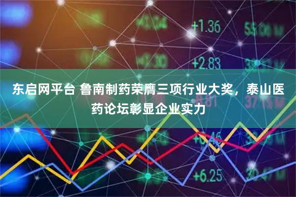 东启网平台 鲁南制药荣膺三项行业大奖，泰山医药论坛彰显企业实力