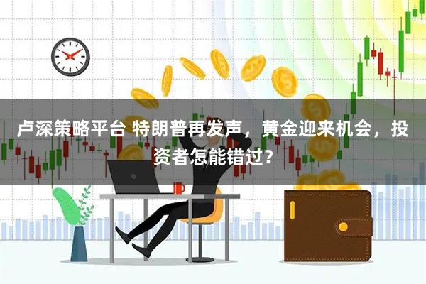 卢深策略平台 特朗普再发声，黄金迎来机会，投资者怎能错过？