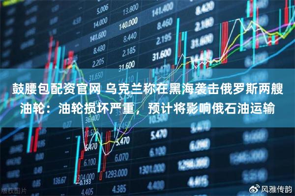 鼓腰包配资官网 乌克兰称在黑海袭击俄罗斯两艘油轮：油轮损坏严重，预计将影响俄石油运输