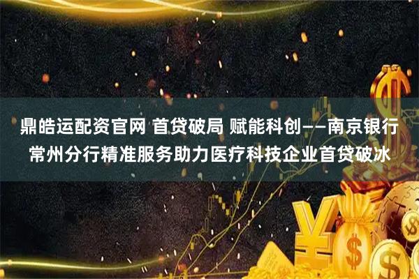 鼎皓运配资官网 首贷破局 赋能科创——南京银行常州分行精准服务助力医疗科技企业首贷破冰