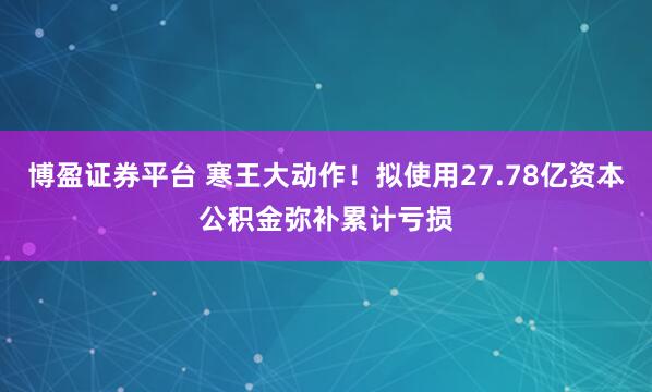 博盈证券平台 寒王大动作！拟使用27.78亿资本公积金弥补累计亏损