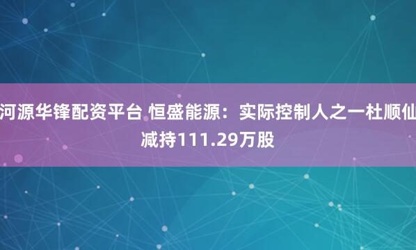 河源华锋配资平台 恒盛能源：实际控制人之一杜顺仙减持111.29万股