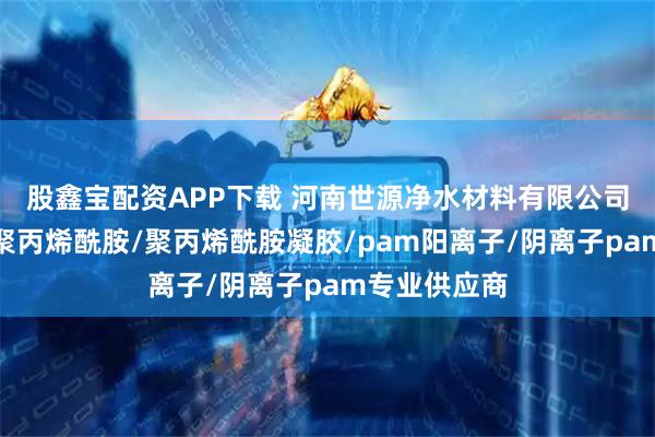 股鑫宝配资APP下载 河南世源净水材料有限公司：高分子量聚丙烯酰胺/聚丙烯酰胺凝胶/pam阳离子/阴离子pam专业供应商