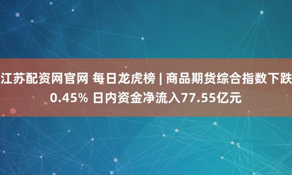 江苏配资网官网 每日龙虎榜 | 商品期货综合指数下跌0.45% 日内资金净流入77.55亿元