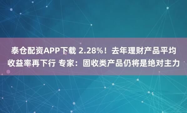 泰仓配资APP下载 2.28%！去年理财产品平均收益率再下行 专家：固收类产品仍将是绝对主力
