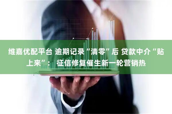 维嘉优配平台 逾期记录“清零”后 贷款中介“贴上来”： 征信修复催生新一轮营销热