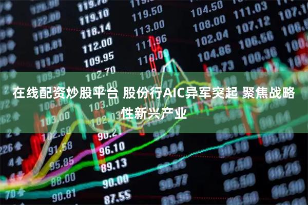 在线配资炒股平台 股份行AIC异军突起 聚焦战略性新兴产业