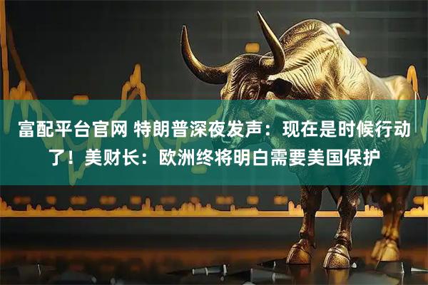 富配平台官网 特朗普深夜发声：现在是时候行动了！美财长：欧洲终将明白需要美国保护