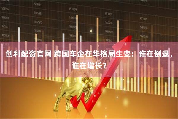 创利配资官网 跨国车企在华格局生变：谁在倒退，谁在增长？