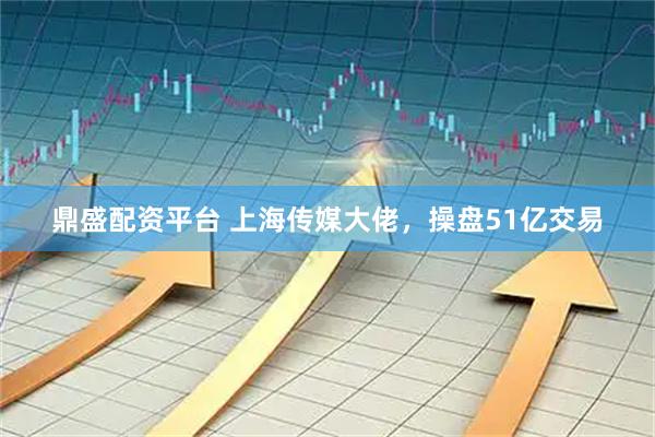 鼎盛配资平台 上海传媒大佬，操盘51亿交易