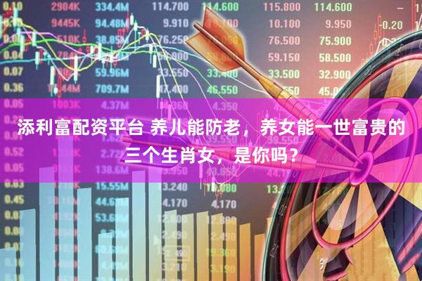 添利富配资平台 养儿能防老，养女能一世富贵的三个生肖女，是你吗？