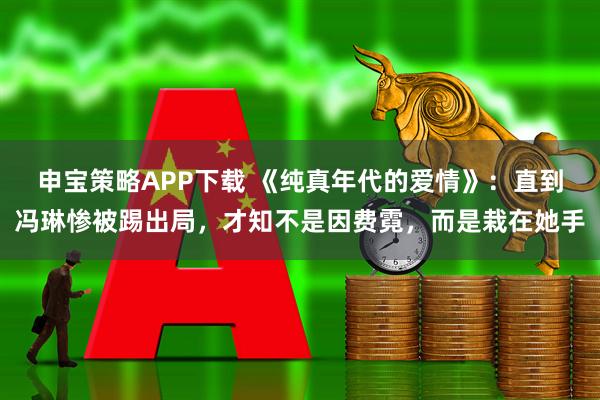 申宝策略APP下载 《纯真年代的爱情》：直到冯琳惨被踢出局，才知不是因费霓，而是栽在她手