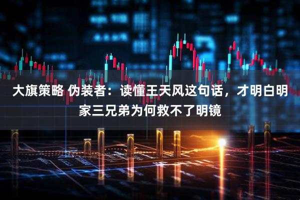 大旗策略 伪装者：读懂王天风这句话，才明白明家三兄弟为何救不了明镜