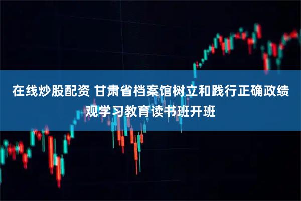 在线炒股配资 甘肃省档案馆树立和践行正确政绩观学习教育读书班开班