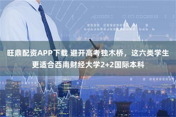 旺鼎配资APP下载 避开高考独木桥，这六类学生更适合西南财经大学2+2国际本科