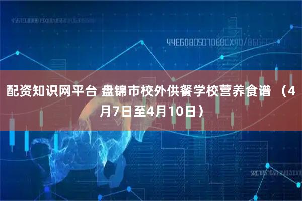 配资知识网平台 盘锦市校外供餐学校营养食谱 （4月7日至4月10日）