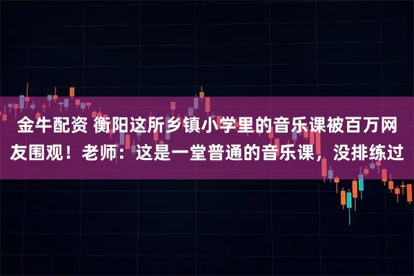 金牛配资 衡阳这所乡镇小学里的音乐课被百万网友围观！老师：这是一堂普通的音乐课，没排练过