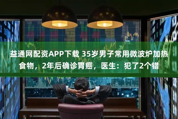 益通网配资APP下载 35岁男子常用微波炉加热食物，2年后确诊胃癌，医生：犯了2个错