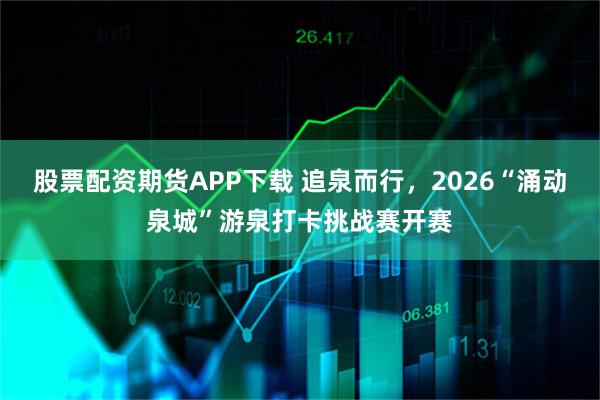 股票配资期货APP下载 追泉而行，2026“涌动泉城”游泉打卡挑战赛开赛