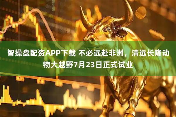 智操盘配资APP下载 不必远赴非洲，清远长隆动物大越野7月23日正式试业