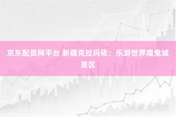 京东配资网平台 新疆克拉玛依：乐游世界魔鬼城景区